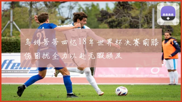 乌姆蒂蒂回忆18年世界杯决赛前膝伤困扰全力以赴无暇顾及