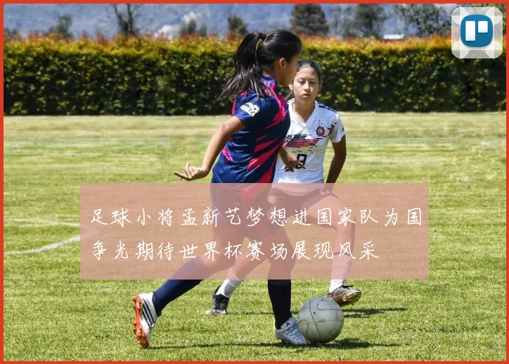 足球小将孟新艺梦想进国家队为国争光期待世界杯赛场展现风采