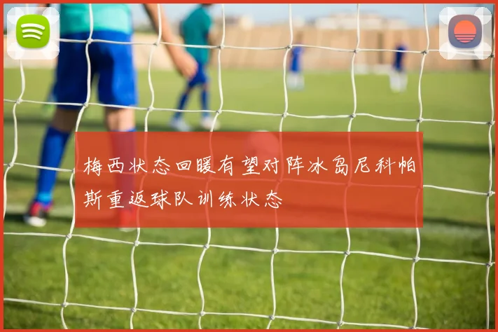 梅西状态回暖有望对阵冰岛尼科帕斯重返球队训练状态