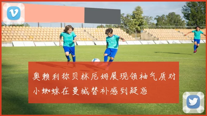 奥赖利称贝林厄姆展现领袖气质对小蜘蛛在曼城替补感到疑惑