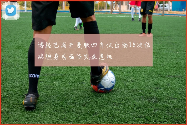 博格巴离开曼联四年仅出场18次伤病缠身或面临失业危机