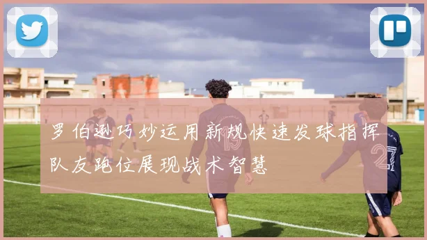 罗伯逊巧妙运用新规快速发球指挥队友跑位展现战术智慧
