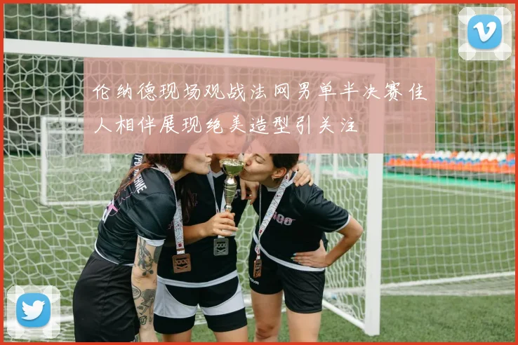 伦纳德现场观战法网男单半决赛佳人相伴展现绝美造型引关注