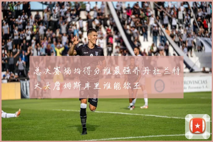 总决赛场均得分谁最强乔丹杜兰特大头詹姆斯库里谁能称王