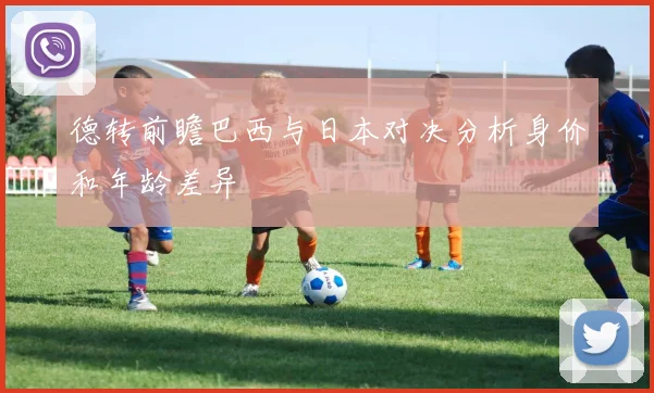 德转前瞻巴西与日本对决分析身价和年龄差异