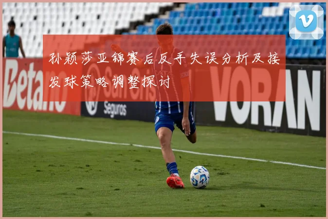 孙颖莎亚锦赛后反手失误分析及接发球策略调整探讨