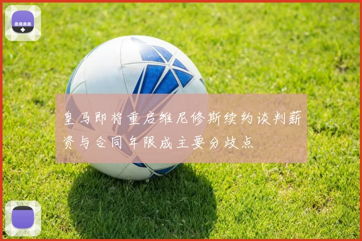 皇马即将重启维尼修斯续约谈判薪资与合同年限成主要分歧点