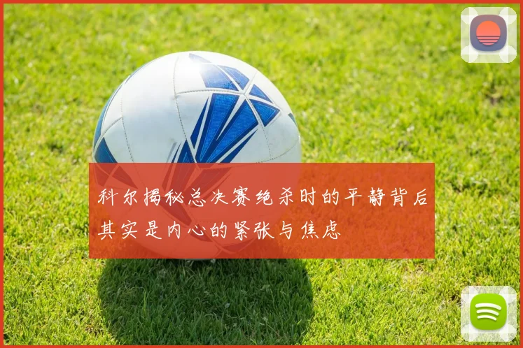 科尔揭秘总决赛绝杀时的平静背后其实是内心的紧张与焦虑