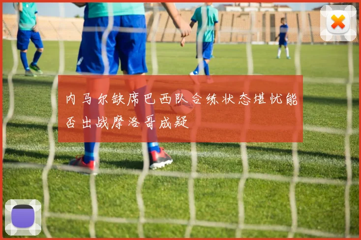 内马尔缺席巴西队合练状态堪忧能否出战摩洛哥成疑