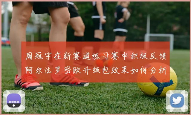 周冠宇在新赛道练习赛中积极反馈阿尔法罗密欧升级包效果如何分析