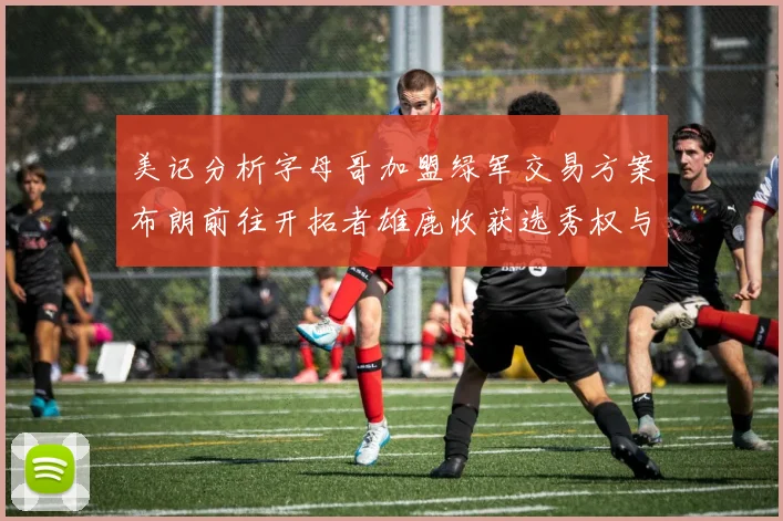 美记分析字母哥加盟绿军交易方案布朗前往开拓者雄鹿收获选秀权与年轻球员