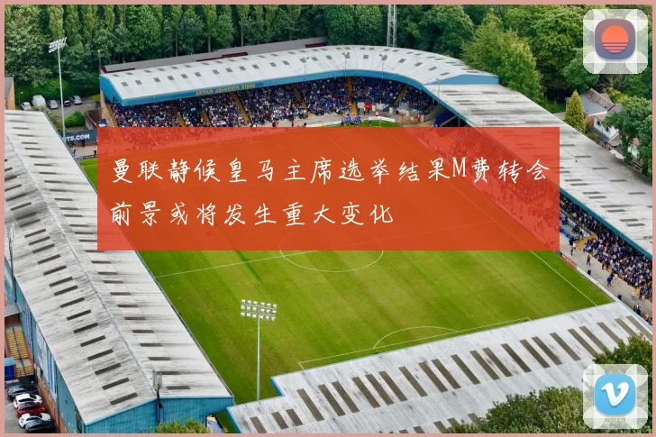 曼联静候皇马主席选举结果M费转会前景或将发生重大变化