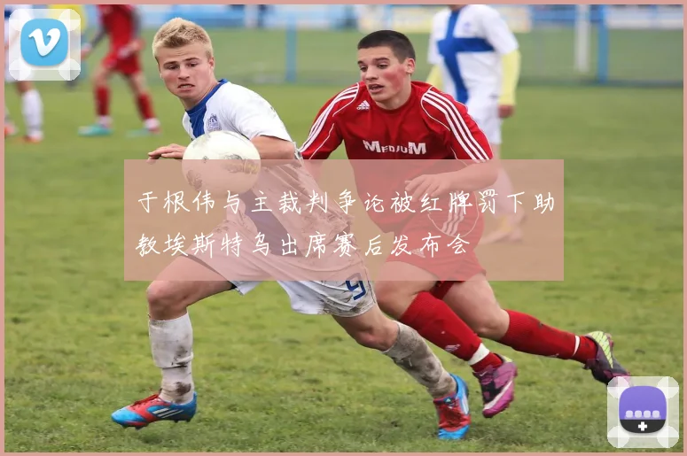 于根伟与主裁判争论被红牌罚下助教埃斯特乌出席赛后发布会