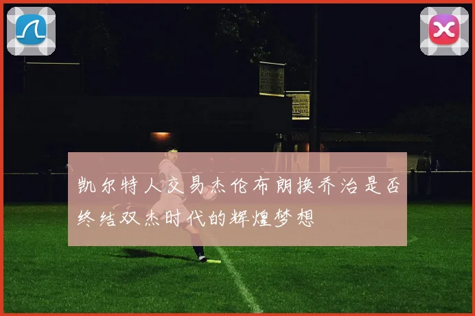 凯尔特人交易杰伦布朗换乔治是否终结双杰时代的辉煌梦想