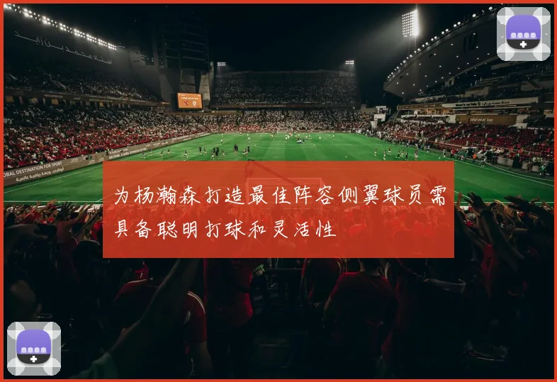 为杨瀚森打造最佳阵容侧翼球员需具备聪明打球和灵活性