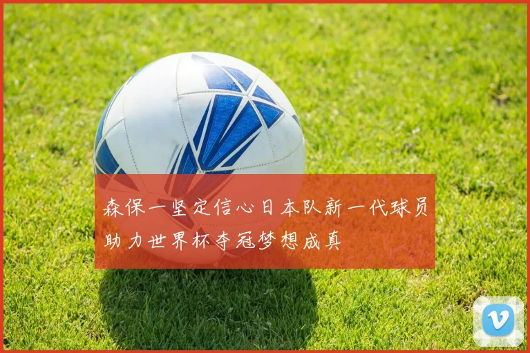 森保一坚定信心日本队新一代球员助力世界杯夺冠梦想成真