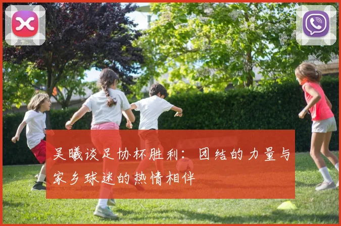 吴曦谈足协杯胜利:团结的力量与家乡球迷的热情相伴