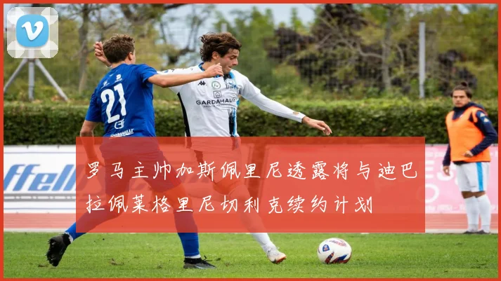 罗马主帅加斯佩里尼透露将与迪巴拉佩莱格里尼切利克续约计划