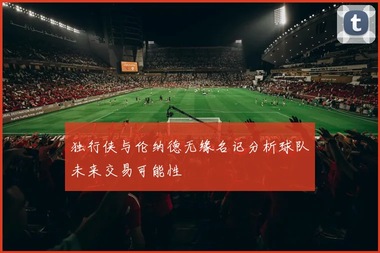 独行侠与伦纳德无缘名记分析球队未来交易可能性