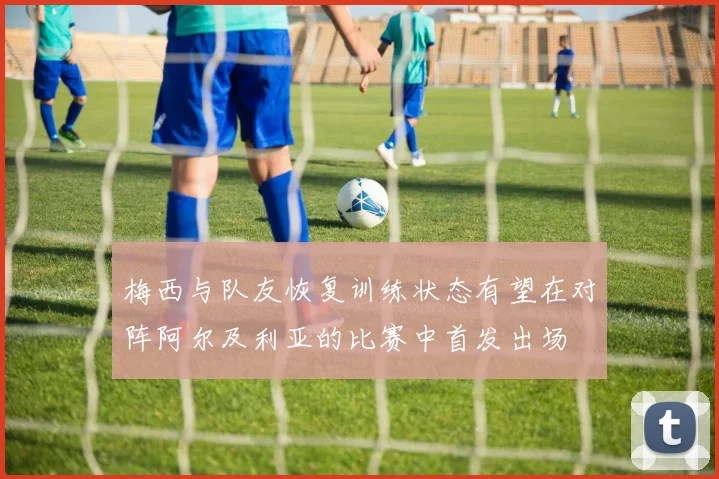 梅西与队友恢复训练状态有望在对阵阿尔及利亚的比赛中首发出场